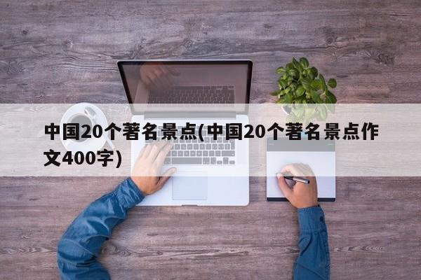 中国20个著名景点(中国20个著名景点作文400字)