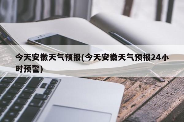 今天安徽天气预报(今天安徽天气预报24小时预警)